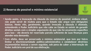 2) Reserva do possível e mínimo existencial
• Sendo assim, a invocação da cláusula da reserva do possível, embora viável,
não pode servir de muleta para que o Estado não arque com obrigações
básicas. Neste viés, geralmente, quando invocada a cláusula é afastada,
entendendo o Poder Judiciário que não cabe ao Estado se eximir de garantir
direitos sociais com o simples argumen­
to de que não há orçamento específico
para isso – ele de­
veria ter reservado parcela suficiente de suas finanças para
atender esta demanda.
• Com efeito, deve ser preservado o mínimo existencial, que tem por fulcro
limitar a discricionariedade político-ad­
ministrativa e estabelecer diretrizes
orçamentárias básicas a serem seguidas, sob pena de caber a intervenção do
Poder Judiciário em prol de sua efetivação.
 