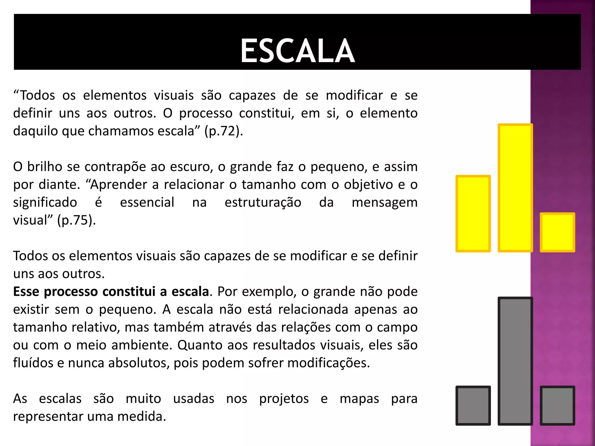 “Todos os elementos visuais são capazes de se modificar e se
definir uns aos outros. O processo constitui, em si, o elemento
daquilo que chamamos escala” (p.72).
O brilho se contrapõe ao escuro, o grande faz o pequeno, e assim
por diante. “Aprender a relacionar o tamanho com o objetivo e o
significado é essencial na estruturação da mensagem
visual” (p.75).
Todos os elementos visuais são capazes de se modificar e se definir
uns aos outros.
Esse processo constitui a escala. Por exemplo, o grande não pode
existir sem o pequeno. A escala não está relacionada apenas ao
tamanho relativo, mas também através das relações com o campo
ou com o meio ambiente. Quanto aos resultados visuais, eles são
fluídos e nunca absolutos, pois podem sofrer modificações.
As escalas são muito usadas nos projetos e mapas para
representar uma medida.
 