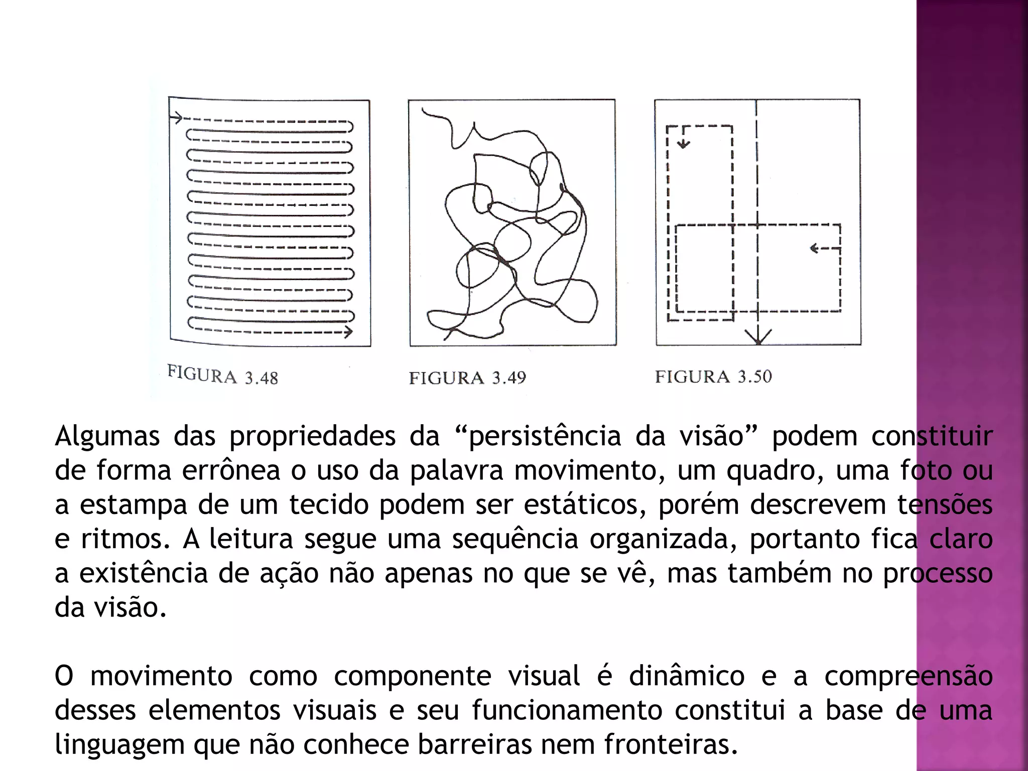 Algumas das propriedades da “persistência da visão” podem constituir
de forma errônea o uso da palavra movimento, um quadro, uma foto ou
a estampa de um tecido podem ser estáticos, porém descrevem tensões
e ritmos. A leitura segue uma sequência organizada, portanto fica claro
a existência de ação não apenas no que se vê, mas também no processo
da visão.
O movimento como componente visual é dinâmico e a compreensão
desses elementos visuais e seu funcionamento constitui a base de uma
linguagem que não conhece barreiras nem fronteiras.
 