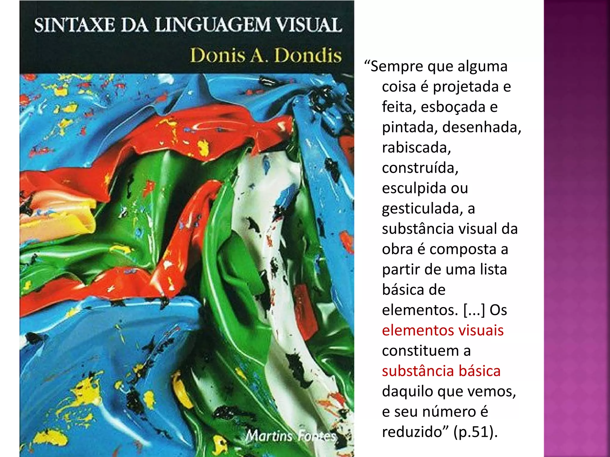 “Sempre que alguma
coisa é projetada e
feita, esboçada e
pintada, desenhada,
rabiscada,
construída,
esculpida ou
gesticulada, a
substância visual da
obra é composta a
partir de uma lista
básica de
elementos. [...] Os
elementos visuais
constituem a
substância básica
daquilo que vemos,
e seu número é
reduzido” (p.51).
 