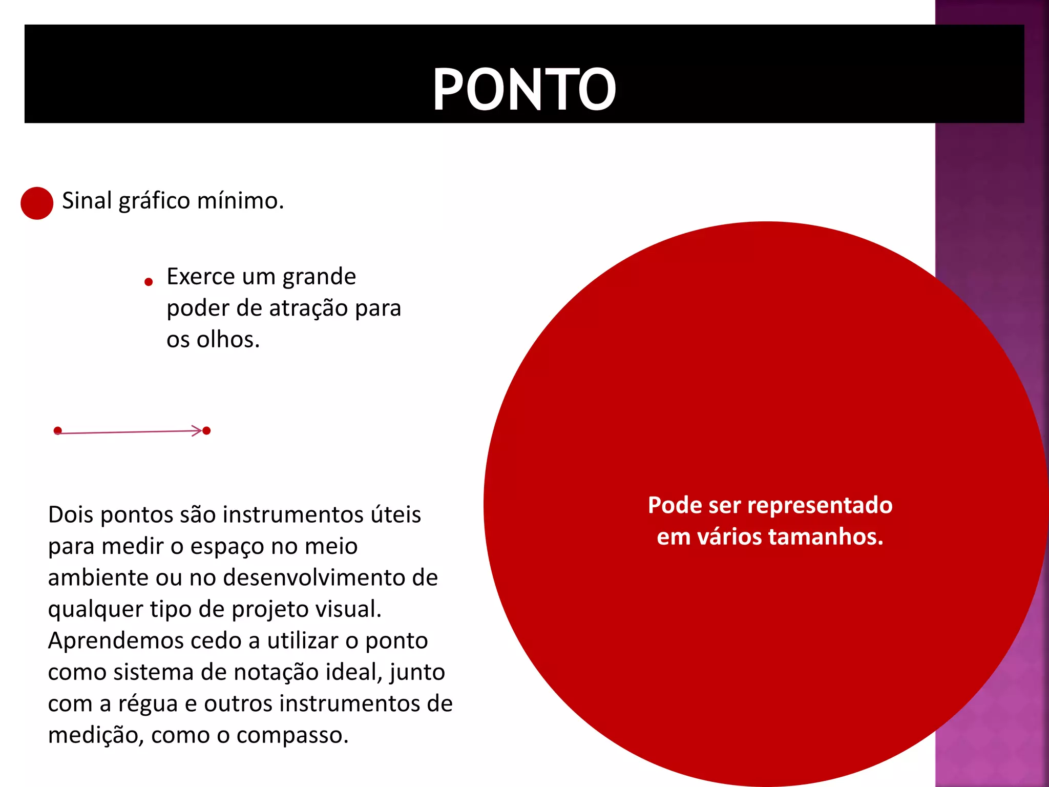 Dois pontos são instrumentos úteis
para medir o espaço no meio
ambiente ou no desenvolvimento de
qualquer tipo de projeto visual.
Aprendemos cedo a utilizar o ponto
como sistema de notação ideal, junto
com a régua e outros instrumentos de
medição, como o compasso.
Sinal gráfico mínimo.
Pode ser representado
em vários tamanhos.
Exerce um grande
poder de atração para
os olhos.
 