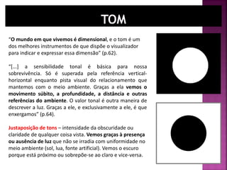 “O mundo em que vivemos é dimensional, e o tom é um
dos melhores instrumentos de que dispõe o visualizador
para indicar e expressar essa dimensão” (p.62).
“[...] a sensibilidade tonal é básica para nossa
sobrevivência. Só é superada pela referência vertical-
horizontal enquanto pista visual do relacionamento que
mantemos com o meio ambiente. Graças a ela vemos o
movimento súbito, a profundidade, a distância e outras
referências do ambiente. O valor tonal é outra maneira de
descrever a luz. Graças a ele, e exclusivamente a ele, é que
enxergamos” (p.64).
Justaposição de tons – intensidade da obscuridade ou
claridade de qualquer coisa vista. Vemos graças à presença
ou ausência de luz que não se irradia com uniformidade no
meio ambiente (sol, lua, fonte artificial). Vemos o escuro
porque está próximo ou sobrepõe-se ao claro e vice-versa.
 