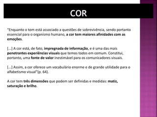 “Enquanto o tom está associado a questões de sobrevivência, sendo portanto
essencial para o organismo humano, a cor tem maiores afinidades com as
emoções.
[...] A cor está, de fato, impregnada de informação, e é uma das mais
penetrantes experiências visuais que temos todos em comum. Constitui,
portanto, uma fonte de valor inestimável para os comunicadores visuais.
[...] Assim, a cor oferece um vocabulário enorme e de grande utilidade para o
alfabetismo visual”(p. 64).
A cor tem três dimensões que podem ser definidas e medidas: matiz,
saturação e brilho.
 