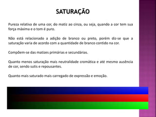 Pureza relativa de uma cor, do matiz ao cinza, ou seja, quando a cor tem sua
força máxima e o tom é puro.
Não está relacionado a adição de branco ou preto, porém diz-se que a
saturação varia de acordo com a quantidade de branco contido na cor.
Compõem-se das matizes primárias e secundárias.
Quanto menos saturação mais neutralidade cromática e até mesmo ausência
de cor, sendo sutis e repousantes.
Quanto mais saturado mais carregado de expressão e emoção.
SATURAÇÃO
 