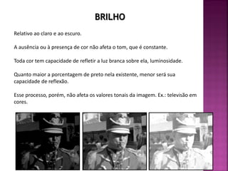 Relativo ao claro e ao escuro.
A ausência ou à presença de cor não afeta o tom, que é constante.
Toda cor tem capacidade de refletir a luz branca sobre ela, luminosidade.
Quanto maior a porcentagem de preto nela existente, menor será sua
capacidade de reflexão.
Esse processo, porém, não afeta os valores tonais da imagem. Ex.: televisão em
cores.
BRILHO
 
