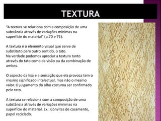 “A textura se relaciona com a composição de uma
substância através de variações mínimas na
superfície do material” (p.70 e 71).
A textura é o elemento visual que serve de
substituto para outro sentido, o tato.
Na verdade podemos apreciar a textura tanto
através do tato como da visão ou da combinação de
ambos.
O aspecto da lixa e a sensação que ela provoca tem o
mesmo significado intelectual, mas não o mesmo
valor. O julgamento do olho costuma ser confirmado
pelo tato.
A textura se relaciona com a composição de uma
substância através de variações mínimas na
superfície do material. Ex.: Convites de casamento,
papel reciclado.
 