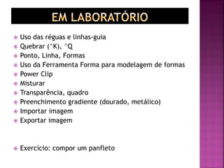  Uso das réguas e linhas-guia
 Quebrar (^K), ^Q
 Ponto, Linha, Formas
 Uso da Ferramenta Forma para modelagem de formas
 Power Clip
 Misturar
 Transparência, quadro
 Preenchimento gradiente (dourado, metálico)
 Importar imagem
 Exportar imagem
 Exercício: compor um panfleto
 