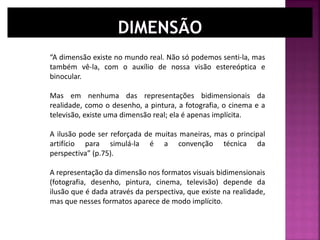 “A dimensão existe no mundo real. Não só podemos senti-la, mas
também vê-la, com o auxílio de nossa visão estereóptica e
binocular.
Mas em nenhuma das representações bidimensionais da
realidade, como o desenho, a pintura, a fotografia, o cinema e a
televisão, existe uma dimensão real; ela é apenas implícita.
A ilusão pode ser reforçada de muitas maneiras, mas o principal
artifício para simulá-la é a convenção técnica da
perspectiva” (p.75).
A representação da dimensão nos formatos visuais bidimensionais
(fotografia, desenho, pintura, cinema, televisão) depende da
ilusão que é dada através da perspectiva, que existe na realidade,
mas que nesses formatos aparece de modo implícito.
 