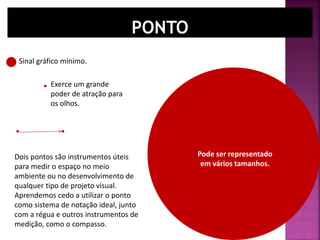 Dois pontos são instrumentos úteis
para medir o espaço no meio
ambiente ou no desenvolvimento de
qualquer tipo de projeto visual.
Aprendemos cedo a utilizar o ponto
como sistema de notação ideal, junto
com a régua e outros instrumentos de
medição, como o compasso.
Sinal gráfico mínimo.
Pode ser representado
em vários tamanhos.
Exerce um grande
poder de atração para
os olhos.
 