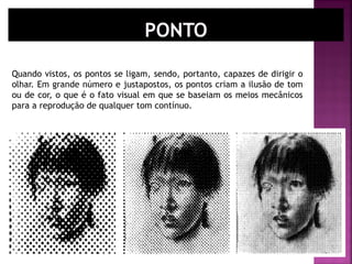 Quando vistos, os pontos se ligam, sendo, portanto, capazes de dirigir o
olhar. Em grande número e justapostos, os pontos criam a ilusão de tom
ou de cor, o que é o fato visual em que se baseiam os meios mecânicos
para a reprodução de qualquer tom contínuo.
 