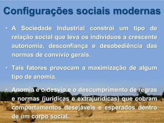 Configurações sociais modernas
• A Sociedade Industrial constrói um tipo de
  relação social que leva os indivíduos a crescente
  autonomia, desconfiança e desobediência das
  normas de convívio gerais.

• Tais fatores provocam a maximização de algum
  tipo de anomia.

• Anomia é o desvio e o descumprimento de regras
  e normas (jurídicas e extrajurídicas) que cobram
  comportamentos desejáveis e esperados dentro
  de um corpo social.
 