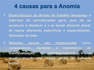 4 causas para a Anomia
1. Especialização da divisão do trabalho desagrega o
   indivíduo da normatividade geral, pois ele se
   acostuma a obedecer e a se tornar eficiente diante
   de regras altamente específicas e especializadas.
   Alienação do todo.

2. Relações    sociais       são   fragmentadas      como
   consequência.       Aumenta     a   importância     da
   individualização,     a    interdependência    e     o
   questionamento das regras gerais de convívio
   social.
 