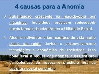 4 causas para a Anomia
3. Substituição crescente da mão-de-obra por
  máquinas.    Indivíduos      precisam   redescobrir
  novas formas de adentrarem a Utilidade Social.

4. Alguns indivíduos criam padrões de vida muito
  acima da média devido o desenvolvimento
  tecnológico e econômica da sociedade. Isso
  pode levar à recusa das normas e leis em prol
  da obtenção de riqueza e prestígio fora da
  estrutura social concreta.
 