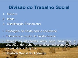 Divisão do Trabalho Social
1. Gênero
2. Idade
3. Qualificação Educacional

• Passagem da horda para a sociedade
• Estabelece a noção de Solidariedade
• Repartir as atividades úteis para maximizar a
  produção de bens e serviços indispensáveis à
  sobrevivência do grupo
• Utilidade Social do Trabalho
 