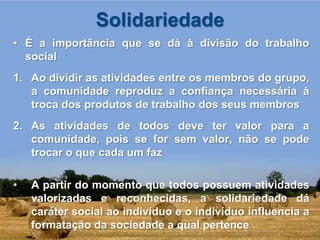 Solidariedade
• É a importância que se dá à divisão do trabalho
  social
1. Ao dividir as atividades entre os membros do grupo,
   a comunidade reproduz a confiança necessária à
   troca dos produtos de trabalho dos seus membros
2. As atividades de todos deve ter valor para a
   comunidade, pois se for sem valor, não se pode
   trocar o que cada um faz

•   A partir do momento que todos possuem atividades
    valorizadas e reconhecidas, a solidariedade dá
    caráter social ao indivíduo e o indivíduo influencia a
    formatação da sociedade a qual pertence
 
