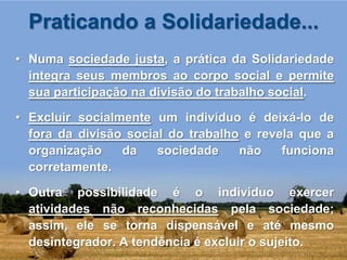 Praticando a Solidariedade...
• Numa sociedade justa, a prática da Solidariedade
  integra seus membros ao corpo social e permite
  sua participação na divisão do trabalho social.

• Excluir socialmente um indivíduo é deixá-lo de
  fora da divisão social do trabalho e revela que a
  organização    da    sociedade    não    funciona
  corretamente.

• Outra possibilidade é o indivíduo exercer
  atividades não reconhecidas pela sociedade;
  assim, ele se torna dispensável e até mesmo
  desintegrador. A tendência é excluir o sujeito.
 