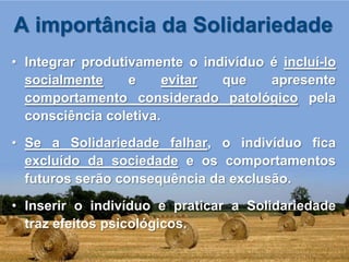 A importância da Solidariedade
• Integrar produtivamente o indivíduo é incluí-lo
  socialmente     e     evitar que    apresente
  comportamento considerado patológico pela
  consciência coletiva.
• Se a Solidariedade falhar, o indivíduo fica
  excluído da sociedade e os comportamentos
  futuros serão consequência da exclusão.
• Inserir o indivíduo e praticar a Solidariedade
  traz efeitos psicológicos.
 