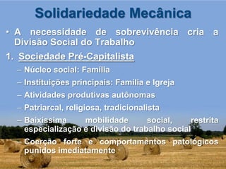 Solidariedade Mecânica
• A necessidade de sobrevivência cria a
  Divisão Social do Trabalho
1. Sociedade Pré-Capitalista
  – Núcleo social: Família
  – Instituições principais: Família e Igreja
  – Atividades produtivas autônomas
  – Patriarcal, religiosa, tradicionalista
  – Baixíssima     mobilidade       social,    restrita
    especialização e divisão do trabalho social
  – Coerção forte e comportamentos patológicos
    punidos imediatamente
 
