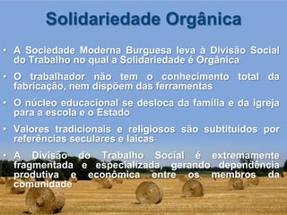 Solidariedade Orgânica
• A Sociedade Moderna Burguesa leva à Divisão Social
  do Trabalho no qual a Solidariedade é Orgânica
• O trabalhador não tem o conhecimento total da
  fabricação, nem dispõem das ferramentas
• O núcleo educacional se desloca da família e da igreja
  para a escola e o Estado
• Valores tradicionais e religiosos são subtituídos por
  referências seculares e laicas
• A Divisão do Trabalho Social é extremamente
  fragmentada e especializada, gerando dependência
  produtiva e econômica entre os membros da
  comunidade
 