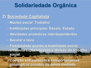 Solidariedade Orgânica
2) Sociedade Capitalista
  – Núcleo social: Trabalho
  – Instituições principais: Escola, Estado
  – Atividades produtivas interdependentes
  – Secular e laica
  – Flexibilidade quanto à mobilidade social,
    altíssima especialização e divisão do trabalho
    social
  – Coerção enfraquecida e comportamentos
    patológicos punidos de forma mediada
 