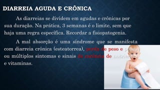 As diarreias se dividem em agudas e crônicas por
sua duração. Na prática, 3 semanas é o limite, sem que
haja uma regra específica. Recordar a fisiopatogenia.
A mal absorção é uma síndrome que se manifesta
com diarreia crônica (esteatorrea), perda de peso e pouco
ou múltiplos sintomas e sinais de carência de nutrientes
e vitaminas.
DIARREIA AGUDA E CRÔNICA
 