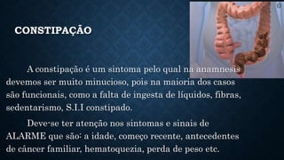 CONSTIPAÇÃO
A constipação é um sintoma pelo qual na anamnesis
devemos ser muito minucioso, pois na maioria dos casos
são funcionais, como a falta de ingesta de líquidos, fibras,
sedentarismo, S.I.I constipado.
Deve-se ter atenção nos sintomas e sinais de
ALARME que são: a idade, começo recente, antecedentes
de câncer familiar, hematoquezia, perda de peso etc.
 