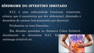 SÍNDROME DO INTESTINO IRRITADO
S.I.I. é uma enfermidade funcional, recorrente,
crônica que é caracteriza por dor abdominal, distensão e
desordem de catarse (esvasiamento por diarreia).
Predomina no sexo femenino.
Em décadas passadas se chamava Colon Irritável.
Atualmente se denomina S.I.I, Esófago irritável,
estômago irritável etc.
 