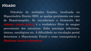 FÍGADO
Glándula de múltiplas funções, localizada no
Hipocrôndrio Direito (HD), se apalpa geralmente em caso
de Hepatomegalia. Se recordarmos a formación del
sistema venoso portal, é o verdadeiro filtro de sangue
proveniente dos intestinos. Sofre patologia infecciosa,
tóxicas, oncológicas etc. A dificuldade na circulação portal
determina a Hipertensão Portal e como consequência a
Síndrome Ascítico-edematoso
 