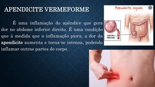 APENDICITE VERMEFORME
É uma inflamação do apêndice que gera
dor no abdome inferior direito. É uma condição
que à medida que a inflamação piora, a dor da
apendicite aumenta e torna-se intensa, podendo
inflamar outras partes do corpo.
 