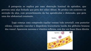 A patogenia se explica por uma obstrução luminal do apêndice, que
provoca uma alça fechada que gera dor cólico difuso. Se produz um aumento na
secreção da alça, com preenchimento da luz apendicular e distensão, que gera
uma dor abdominal constante.
Logo começa uma compresão capilar venosa (não arterial), com posterior
edema, congestão vascular e diapedesis leucocitaria (saída dos glóbulos brancos
dos vasos). Aparecem nauseas e vômitos reflexos, com dor em fossa ilíaca direita
 