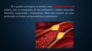 Se o quadro prossegue, se produz uma trombose vascular e
infarto, que se acompanha de dor peritoneal e rigidez muscular,
febrícula, taquicardia e leucocitoses. Tudo isto termina em uma
perfuração na borda antimesentérico e peritonites
 
