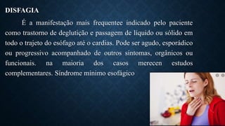DISFAGIA
É a manifestação mais frequentee indicado pelo paciente
como trastorno de deglutição e passagem de líquido ou sólido em
todo o trajeto do esófago até o cardias. Pode ser agudo, esporádico
ou progressivo acompanhado de outros sintomas, orgânicos ou
funcionais. na maioria dos casos merecen estudos
complementares. Síndrome mínimo esofágico
 