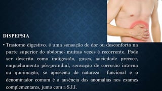 DISPEPSIA
• Trastorno digestivo. é uma sensação de dor ou desconforto na
parte superior do abdome; muitas vezes é recorrente. Pode
ser descrita como indigestão, gases, saciedade precoce,
empachamento pós-prandial, sensação de corrosão interna
ou queimação, se apresenta de natureza funcional e o
denominador comum é a ausência das anomalias nos exames
complementares, junto com a S.I.I.
 