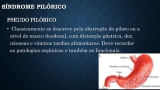 SÍNDROME PILÓRICO
PSEUDO PILÓRICO
• Classicamente se descreve pela obstrução do píloro ou a
nível do marco duodenal, com distenção gástrica, dor,
náuseas e vómitos tardios alimentares. Deve recordar
as patologias orgânicas e também as funcionais.
 