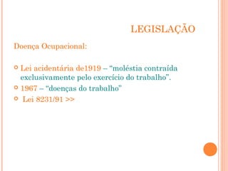 LEGISLAÇÃO
Doença Ocupacional:
 Lei acidentária de1919 – “moléstia contraída
exclusivamente pelo exercício do trabalho”.
 1967 – “doenças do trabalho”
 Lei 8231/91 >>
 