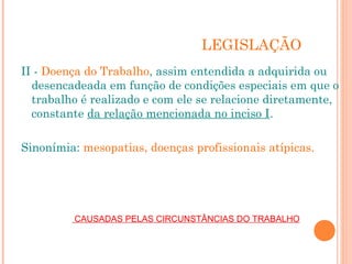 LEGISLAÇÃO
II - Doença do Trabalho, assim entendida a adquirida ou
desencadeada em função de condições especiais em que o
trabalho é realizado e com ele se relacione diretamente,
constante da relação mencionada no inciso I.
Sinonímia: mesopatias, doenças profissionais atípicas.
 CAUSADAS PELAS CIRCUNSTÂNCIAS DO TRABALHO
 