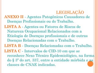LEGISLAÇÃO
ANEXO II - Agentes Patogênicos Causadores de
Doenças Profissionais ou do Trabalho.
LISTA A - Agentes ou Fatores de Riscos de
Natureza Ocupacional Relacionados com a
Etiologia de Doenças profissionais e de outras
Doenças Relacionadas com o Trabalho.
LISTA B - Doenças Relacionadas com o Trabalho.
LISTA C - Intervalos de CID-10 em que se
reconhece Nexo Técnico Epidemiológico, na forma
do § 3º do art. 337, entre a entidade mórbida e as
classes de CNAE indicadas.
 