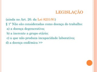 LEGISLAÇÃO
(ainda no Art. 20. da Lei 8231/91)
§ 1º Não são consideradas como doença do trabalho:
 a) a doença degenerativa;
 b) a inerente a grupo etário;
 c) a que não produza incapacidade laborativa;
d) a doença endêmica >>
 