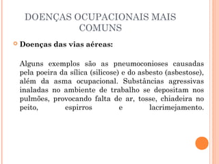 DOENÇAS OCUPACIONAIS MAIS
COMUNS
 Doenças das vias aéreas:
Alguns exemplos são as pneumoconioses causadas
pela poeira da sílica (silicose) e do asbesto (asbestose),
além da asma ocupacional. Substâncias agressivas
inaladas no ambiente de trabalho se depositam nos
pulmões, provocando falta de ar, tosse, chiadeira no
peito, espirros e lacrimejamento.
 