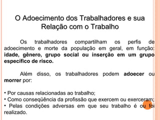 O Adoecimento dos Trabalhadores e suaO Adoecimento dos Trabalhadores e sua
Relação com o TrabalhoRelação com o Trabalho
Os trabalhadores compartilham os perfis de
adoecimento e morte da população em geral, em função:
idade, gênero, grupo social ou inserção em um grupo
específico de risco.
Além disso, os trabalhadores podem adoecer ou
morrer por:
• Por causas relacionadas ao trabalho;
• Como conseqüência da profissão que exercem ou exerceram;
• Pelas condições adversas em que seu trabalho é ou foi
realizado.
 