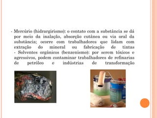 - Mercúrio (hidrargirismo): o contato com a substância se dá
por meio da inalação, absorção cutânea ou via oral da
substância; ocorre com trabalhadores que lidam com
extração do mineral ou fabricação de tintas
- Solventes orgânicos (benzenismo): por serem tóxicos e
agressivos, podem contaminar trabalhadores de refinarias
de petróleo e indústrias de transformação
 