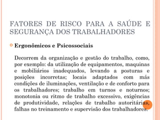 FATORES DE RISCO PARA A SAÚDE E
SEGURANÇA DOS TRABALHADORES
 Ergonômicos e Psicossociais
Decorrem da organização e gestão do trabalho, como,
por exemplo: da utilização de equipamentos, maquinas
e mobiliários inadequados, levando a posturas e
posições incorretas; locais adaptados com más
condições de iluminações, ventilação e de conforto para
os trabalhadores; trabalho em turnos e noturnos;
monotonia ou ritmo de trabalho excessivo, exigências
de produtividade, relações de trabalho autoritárias,
falhas no treinamento e supervisão dos trabalhadores.
 