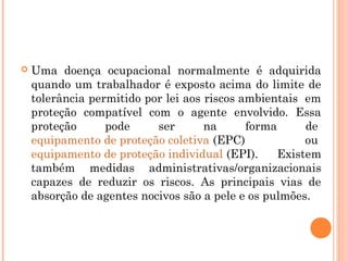  Uma doença ocupacional normalmente é adquirida
quando um trabalhador é exposto acima do limite de
tolerância permitido por lei aos riscos ambientais  em
proteção compatível com o agente envolvido. Essa
proteção pode ser na forma de 
equipamento de proteção coletiva (EPC) ou 
equipamento de proteção individual (EPI). Existem
também medidas administrativas/organizacionais
capazes de reduzir os riscos. As principais vias de
absorção de agentes nocivos são a pele e os pulmões.
 