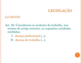 LEGISLAÇÃO
Lei 8231/91:
Art. 20. Consideram-se acidente do trabalho, nos
termos do artigo anterior, as seguintes entidades
mórbidas:
I - doença profissional (...);
II - doença do trabalho (...).
 