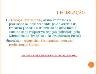 LEGISLAÇÃO
I – Doença Profissional, assim entendida a
produzida ou desencadeada pelo exercício do
trabalho peculiar a determinada atividade e
constante da respectiva relação elaborada pelo
Ministério do Trabalho e da Previdência Social;
Sinonímia: ergopatias, tecnopatias, doenças
profissionais típicas.
FATORES INERENTES À ATIVIDADE LABORAL
 