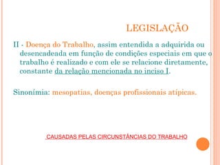 LEGISLAÇÃO
II - Doença do Trabalho, assim entendida a adquirida ou
desencadeada em função de condições especiais em que o
trabalho é realizado e com ele se relacione diretamente,
constante da relação mencionada no inciso I.
Sinonímia: mesopatias, doenças profissionais atípicas.
CAUSADAS PELAS CIRCUNSTÂNCIAS DO TRABALHO
 