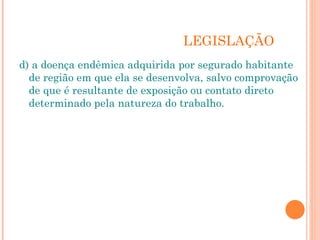 LEGISLAÇÃO
d) a doença endêmica adquirida por segurado habitante
de região em que ela se desenvolva, salvo comprovação
de que é resultante de exposição ou contato direto
determinado pela natureza do trabalho.
 