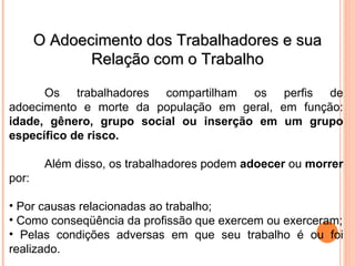 O Adoecimento dos Trabalhadores e sua
O Adoecimento dos Trabalhadores e sua
Relação com o Trabalho
Relação com o Trabalho
Os trabalhadores compartilham os perfis de
adoecimento e morte da população em geral, em função:
idade, gênero, grupo social ou inserção em um grupo
específico de risco.
Além disso, os trabalhadores podem adoecer ou morrer
por:
• Por causas relacionadas ao trabalho;
• Como conseqüência da profissão que exercem ou exerceram;
• Pelas condições adversas em que seu trabalho é ou foi
realizado.
 