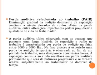  Perda auditiva relacionada ao trabalho (PAIR)
Diminuição gradual da audição decorrente da exposição
contínua a níveis elevados de ruídos. Além da perda
auditiva, outra alterações importantes podem prejudicar a
qualidade de vida do trabalhador.
 A perda auditiva típica observada com as pessoas que
possuem uma longa história de exposição a ruído no
trabalho é caracterizada por perda de audição na faixa
entre 3000 e 6000 Hz . Na fase precoce à exposição uma
perda de audição temporária é observada ao fim de um
período de trabalho, mas desaparece após várias horas. A
exposição contínua ao ruído resultará em perda auditiva
permanente que será de natureza progressiva e se tornará
notável subjetivamente ao trabalhador no decorrer do
tempo.
 