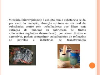 - Mercúrio (hidrargirismo): o contato com a substância se dá
por meio da inalação, absorção cutânea ou via oral da
substância; ocorre com trabalhadores que lidam com
extração do mineral ou fabricação de tintas
- Solventes orgânicos (benzenismo): por serem tóxicos e
agressivos, podem contaminar trabalhadores de refinarias
de petróleo e indústrias de transformação
 